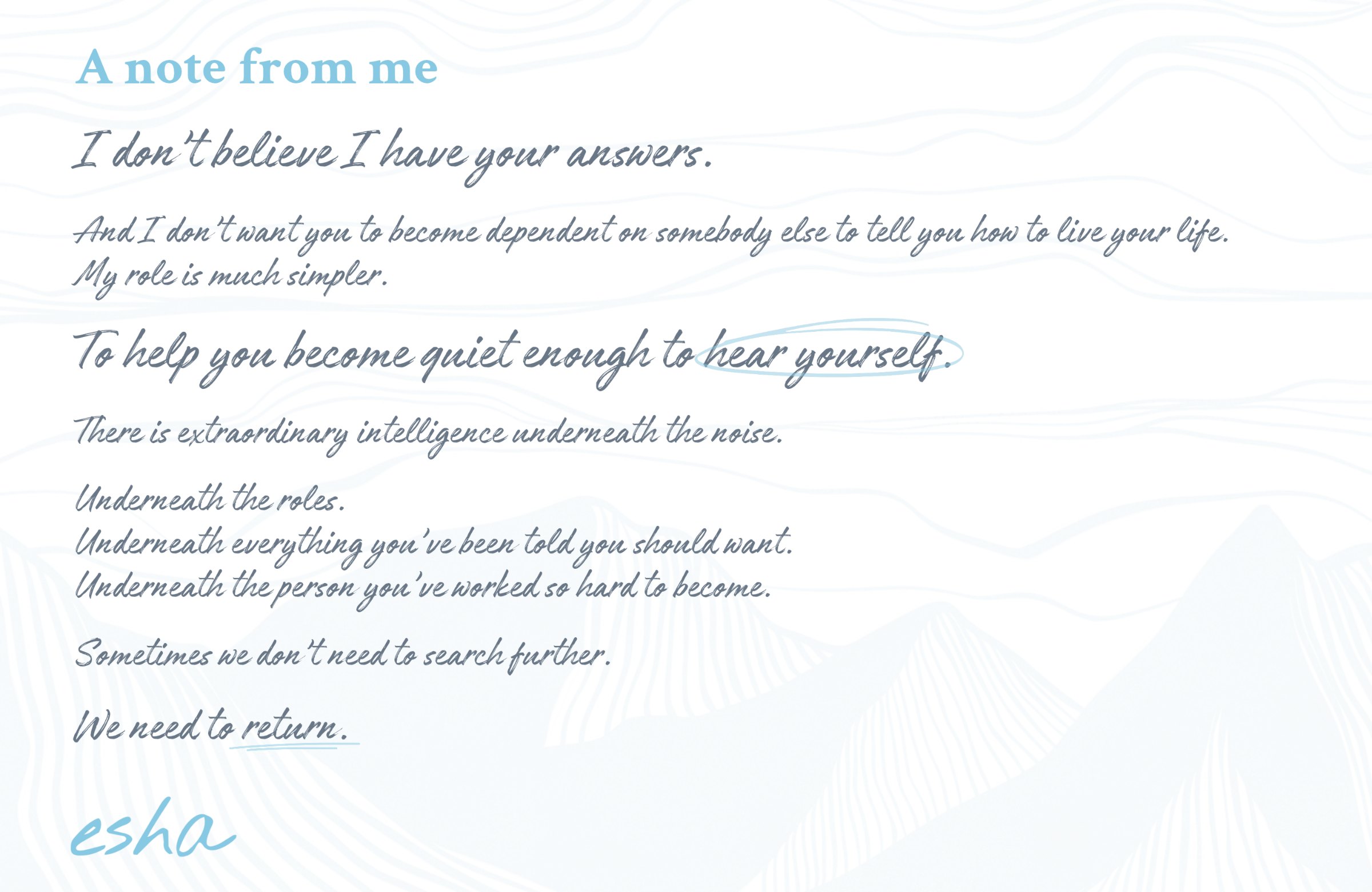 A note from me. I don’t believe I have your answers. And I don’t want you to become dependent on somebody else to tell you how to live your life. My role is much simpler. To help you become quiet enough to hear yourself. There is extraordinary intelligence underneath the noise. Underneath the roles. Underneath everything you’ve been told you should want. Underneath the person you’ve worked so hard to become. Sometimes we don’t need to search further. We need to return. Esha